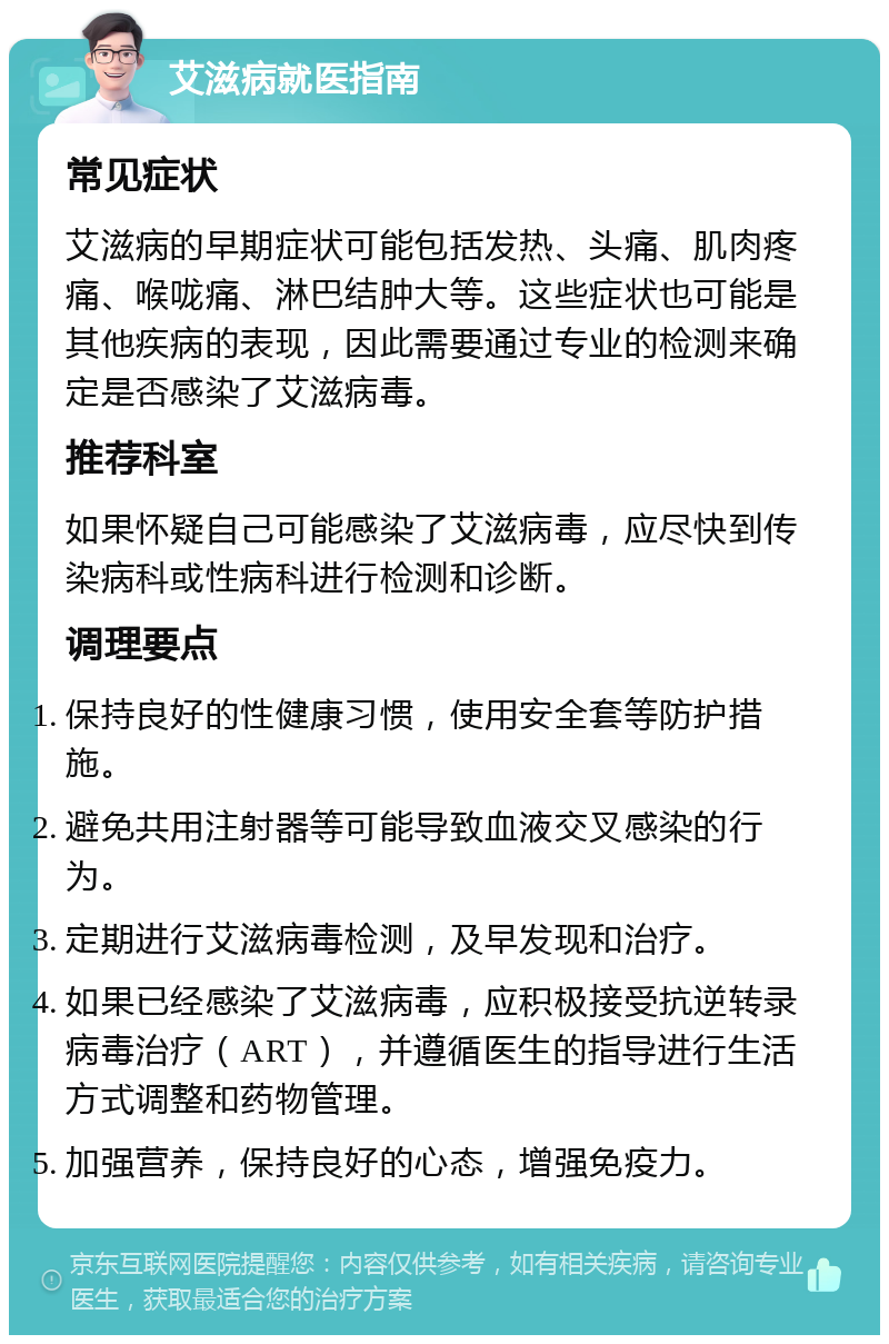 艾滋病就医指南 常见症状 艾滋病的早期症状可能包括发热、头痛、肌肉疼痛、喉咙痛、淋巴结肿大等。这些症状也可能是其他疾病的表现，因此需要通过专业的检测来确定是否感染了艾滋病毒。 推荐科室 如果怀疑自己可能感染了艾滋病毒，应尽快到传染病科或性病科进行检测和诊断。 调理要点 保持良好的性健康习惯，使用安全套等防护措施。 避免共用注射器等可能导致血液交叉感染的行为。 定期进行艾滋病毒检测，及早发现和治疗。 如果已经感染了艾滋病毒，应积极接受抗逆转录病毒治疗（ART），并遵循医生的指导进行生活方式调整和药物管理。 加强营养，保持良好的心态，增强免疫力。