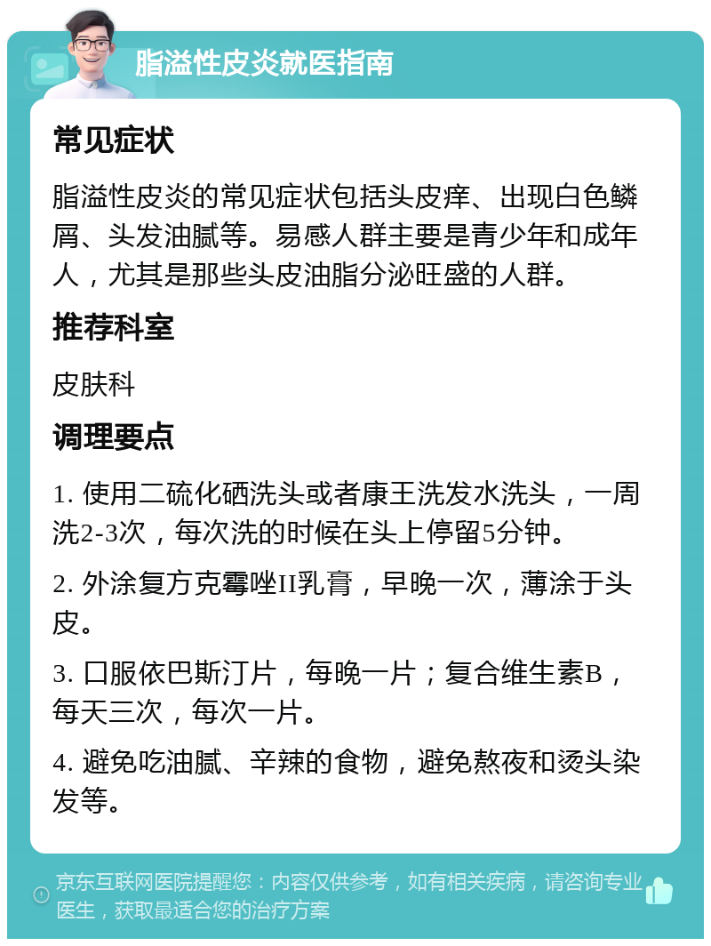 脂溢性皮炎就医指南 常见症状 脂溢性皮炎的常见症状包括头皮痒、出现白色鳞屑、头发油腻等。易感人群主要是青少年和成年人，尤其是那些头皮油脂分泌旺盛的人群。 推荐科室 皮肤科 调理要点 1. 使用二硫化硒洗头或者康王洗发水洗头，一周洗2-3次，每次洗的时候在头上停留5分钟。 2. 外涂复方克霉唑II乳膏，早晚一次，薄涂于头皮。 3. 口服依巴斯汀片，每晚一片；复合维生素B，每天三次，每次一片。 4. 避免吃油腻、辛辣的食物，避免熬夜和烫头染发等。