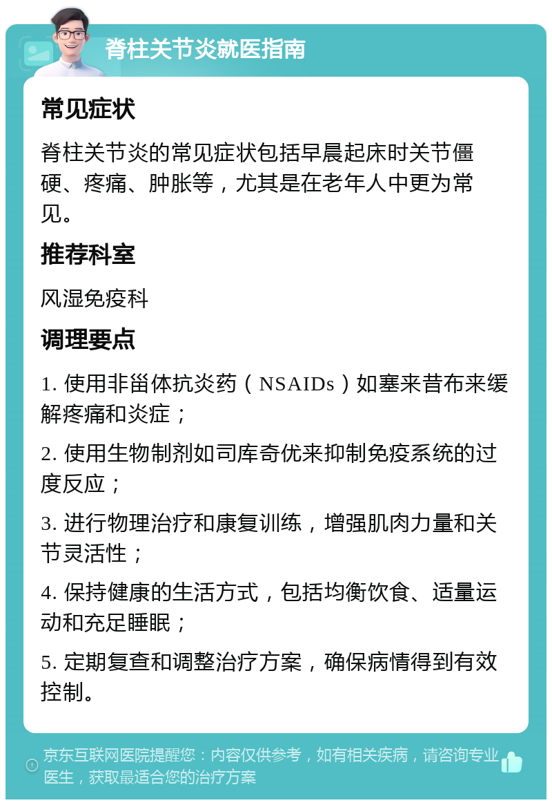 脊柱关节炎就医指南 常见症状 脊柱关节炎的常见症状包括早晨起床时关节僵硬、疼痛、肿胀等，尤其是在老年人中更为常见。 推荐科室 风湿免疫科 调理要点 1. 使用非甾体抗炎药（NSAIDs）如塞来昔布来缓解疼痛和炎症； 2. 使用生物制剂如司库奇优来抑制免疫系统的过度反应； 3. 进行物理治疗和康复训练，增强肌肉力量和关节灵活性； 4. 保持健康的生活方式，包括均衡饮食、适量运动和充足睡眠； 5. 定期复查和调整治疗方案，确保病情得到有效控制。