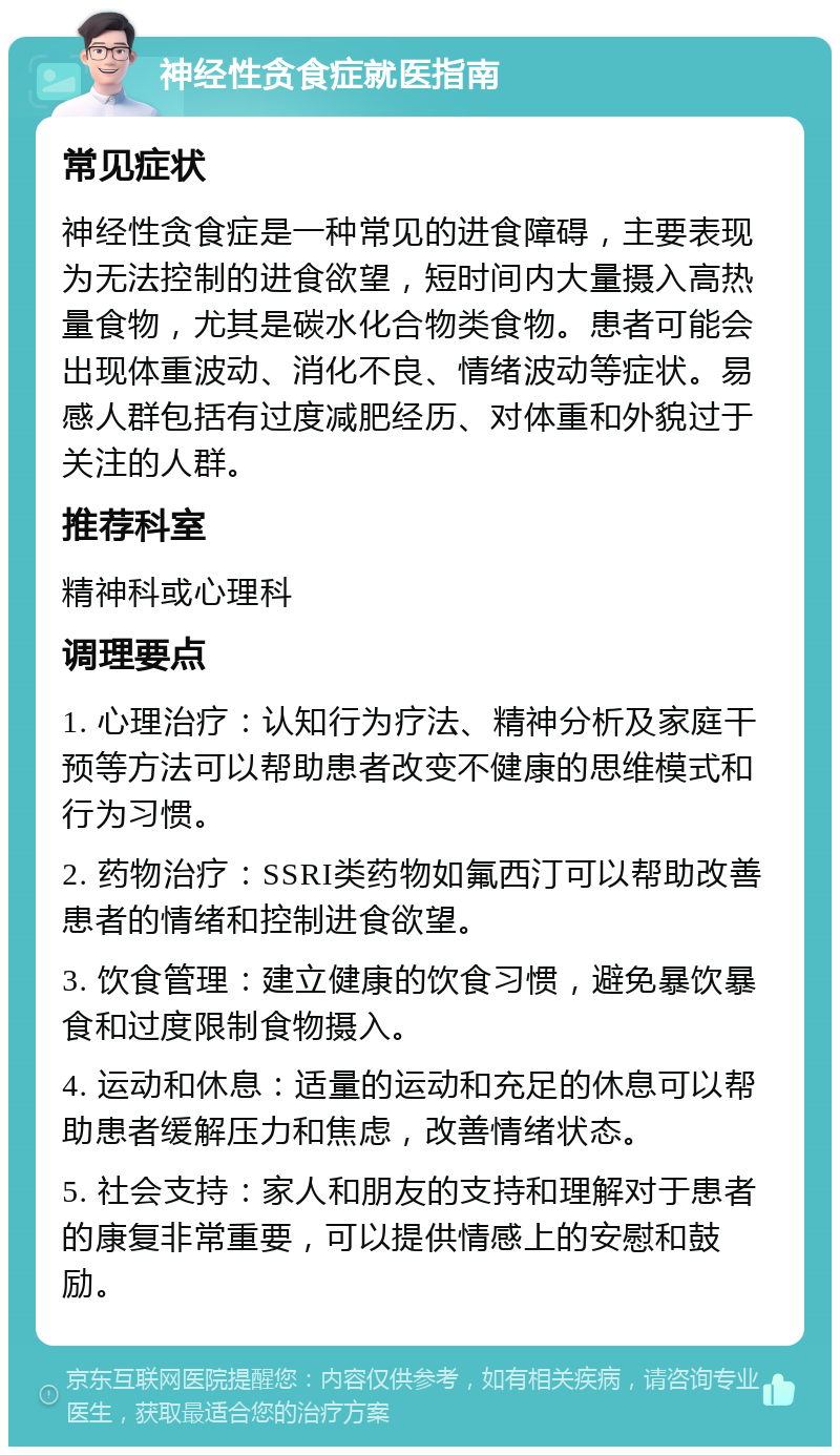 神经性贪食症就医指南 常见症状 神经性贪食症是一种常见的进食障碍，主要表现为无法控制的进食欲望，短时间内大量摄入高热量食物，尤其是碳水化合物类食物。患者可能会出现体重波动、消化不良、情绪波动等症状。易感人群包括有过度减肥经历、对体重和外貌过于关注的人群。 推荐科室 精神科或心理科 调理要点 1. 心理治疗：认知行为疗法、精神分析及家庭干预等方法可以帮助患者改变不健康的思维模式和行为习惯。 2. 药物治疗：SSRI类药物如氟西汀可以帮助改善患者的情绪和控制进食欲望。 3. 饮食管理：建立健康的饮食习惯，避免暴饮暴食和过度限制食物摄入。 4. 运动和休息：适量的运动和充足的休息可以帮助患者缓解压力和焦虑，改善情绪状态。 5. 社会支持：家人和朋友的支持和理解对于患者的康复非常重要，可以提供情感上的安慰和鼓励。