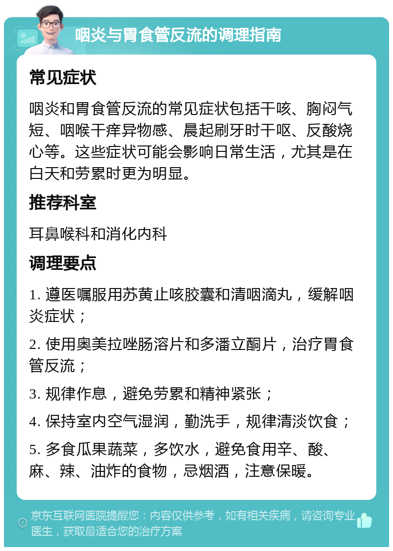 咽炎与胃食管反流的调理指南 常见症状 咽炎和胃食管反流的常见症状包括干咳、胸闷气短、咽喉干痒异物感、晨起刷牙时干呕、反酸烧心等。这些症状可能会影响日常生活，尤其是在白天和劳累时更为明显。 推荐科室 耳鼻喉科和消化内科 调理要点 1. 遵医嘱服用苏黄止咳胶囊和清咽滴丸，缓解咽炎症状； 2. 使用奥美拉唑肠溶片和多潘立酮片，治疗胃食管反流； 3. 规律作息，避免劳累和精神紧张； 4. 保持室内空气湿润，勤洗手，规律清淡饮食； 5. 多食瓜果蔬菜，多饮水，避免食用辛、酸、麻、辣、油炸的食物，忌烟酒，注意保暖。