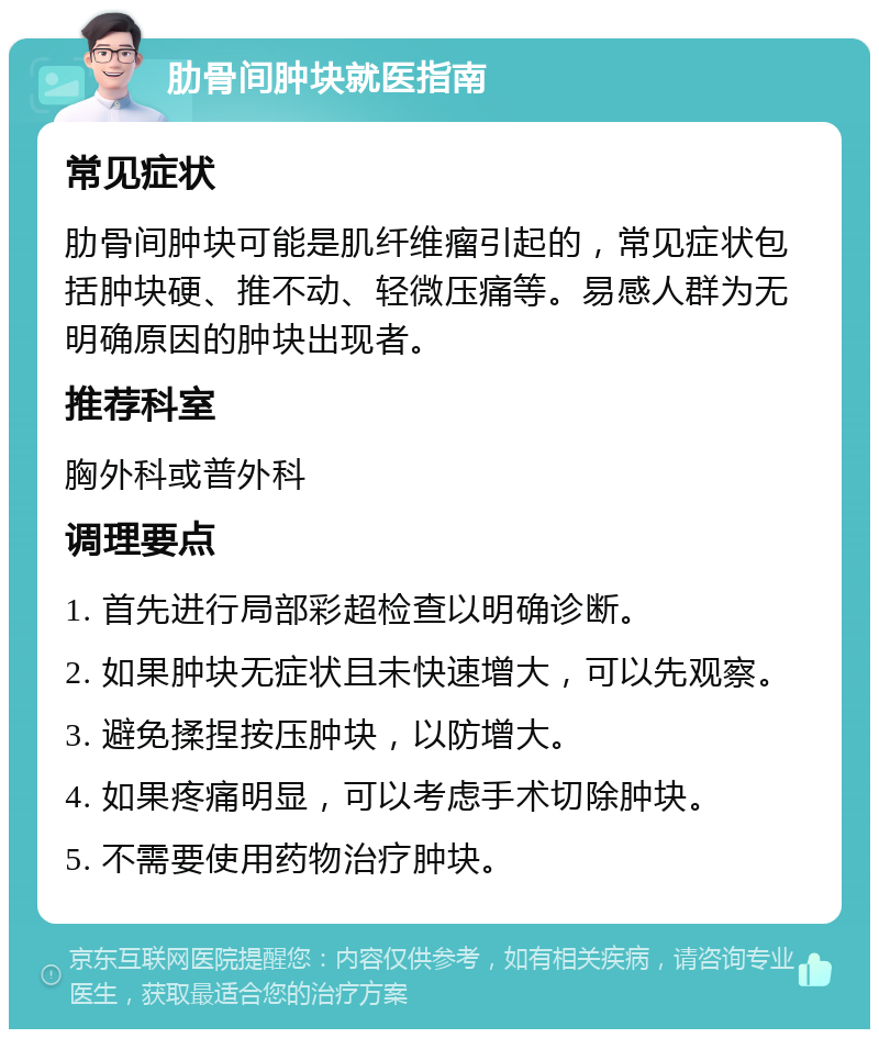 肋骨间肿块就医指南 常见症状 肋骨间肿块可能是肌纤维瘤引起的，常见症状包括肿块硬、推不动、轻微压痛等。易感人群为无明确原因的肿块出现者。 推荐科室 胸外科或普外科 调理要点 1. 首先进行局部彩超检查以明确诊断。 2. 如果肿块无症状且未快速增大，可以先观察。 3. 避免揉捏按压肿块，以防增大。 4. 如果疼痛明显，可以考虑手术切除肿块。 5. 不需要使用药物治疗肿块。