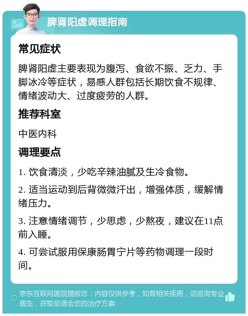 脾肾阳虚调理指南 常见症状 脾肾阳虚主要表现为腹泻、食欲不振、乏力、手脚冰冷等症状，易感人群包括长期饮食不规律、情绪波动大、过度疲劳的人群。 推荐科室 中医内科 调理要点 1. 饮食清淡，少吃辛辣油腻及生冷食物。 2. 适当运动到后背微微汗出，增强体质，缓解情绪压力。 3. 注意情绪调节，少思虑，少熬夜，建议在11点前入睡。 4. 可尝试服用保康肠胃宁片等药物调理一段时间。