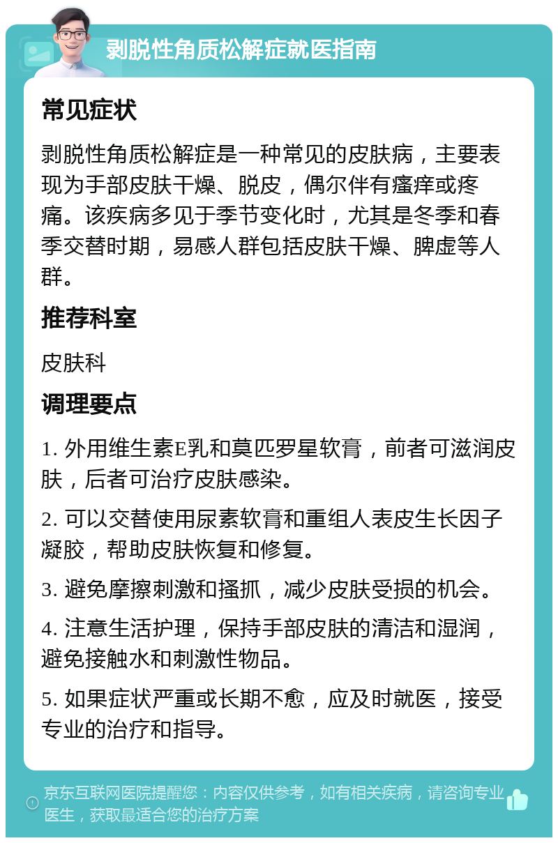 剥脱性角质松解症就医指南 常见症状 剥脱性角质松解症是一种常见的皮肤病，主要表现为手部皮肤干燥、脱皮，偶尔伴有瘙痒或疼痛。该疾病多见于季节变化时，尤其是冬季和春季交替时期，易感人群包括皮肤干燥、脾虚等人群。 推荐科室 皮肤科 调理要点 1. 外用维生素E乳和莫匹罗星软膏，前者可滋润皮肤，后者可治疗皮肤感染。 2. 可以交替使用尿素软膏和重组人表皮生长因子凝胶，帮助皮肤恢复和修复。 3. 避免摩擦刺激和搔抓，减少皮肤受损的机会。 4. 注意生活护理，保持手部皮肤的清洁和湿润，避免接触水和刺激性物品。 5. 如果症状严重或长期不愈，应及时就医，接受专业的治疗和指导。