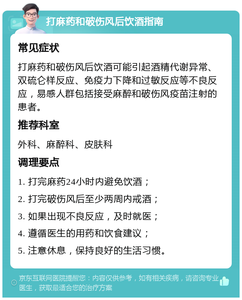 打麻药和破伤风后饮酒指南 常见症状 打麻药和破伤风后饮酒可能引起酒精代谢异常、双硫仑样反应、免疫力下降和过敏反应等不良反应，易感人群包括接受麻醉和破伤风疫苗注射的患者。 推荐科室 外科、麻醉科、皮肤科 调理要点 1. 打完麻药24小时内避免饮酒； 2. 打完破伤风后至少两周内戒酒； 3. 如果出现不良反应，及时就医； 4. 遵循医生的用药和饮食建议； 5. 注意休息，保持良好的生活习惯。