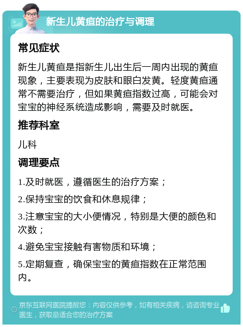 新生儿黄疸的治疗与调理 常见症状 新生儿黄疸是指新生儿出生后一周内出现的黄疸现象，主要表现为皮肤和眼白发黄。轻度黄疸通常不需要治疗，但如果黄疸指数过高，可能会对宝宝的神经系统造成影响，需要及时就医。 推荐科室 儿科 调理要点 1.及时就医，遵循医生的治疗方案； 2.保持宝宝的饮食和休息规律； 3.注意宝宝的大小便情况，特别是大便的颜色和次数； 4.避免宝宝接触有害物质和环境； 5.定期复查，确保宝宝的黄疸指数在正常范围内。