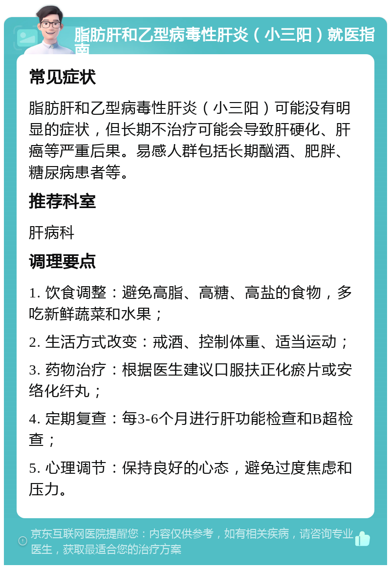 脂肪肝和乙型病毒性肝炎（小三阳）就医指南 常见症状 脂肪肝和乙型病毒性肝炎（小三阳）可能没有明显的症状，但长期不治疗可能会导致肝硬化、肝癌等严重后果。易感人群包括长期酗酒、肥胖、糖尿病患者等。 推荐科室 肝病科 调理要点 1. 饮食调整：避免高脂、高糖、高盐的食物，多吃新鲜蔬菜和水果； 2. 生活方式改变：戒酒、控制体重、适当运动； 3. 药物治疗：根据医生建议口服扶正化瘀片或安络化纤丸； 4. 定期复查：每3-6个月进行肝功能检查和B超检查； 5. 心理调节：保持良好的心态，避免过度焦虑和压力。