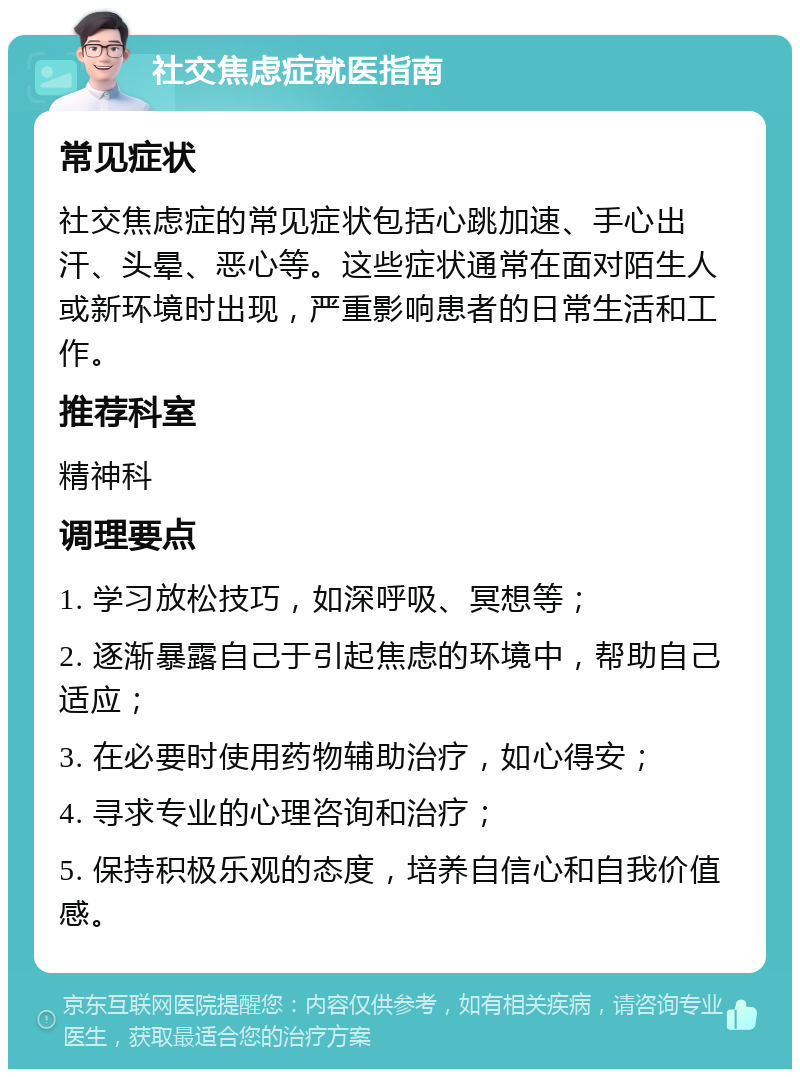 社交焦虑症就医指南 常见症状 社交焦虑症的常见症状包括心跳加速、手心出汗、头晕、恶心等。这些症状通常在面对陌生人或新环境时出现，严重影响患者的日常生活和工作。 推荐科室 精神科 调理要点 1. 学习放松技巧，如深呼吸、冥想等； 2. 逐渐暴露自己于引起焦虑的环境中，帮助自己适应； 3. 在必要时使用药物辅助治疗，如心得安； 4. 寻求专业的心理咨询和治疗； 5. 保持积极乐观的态度，培养自信心和自我价值感。