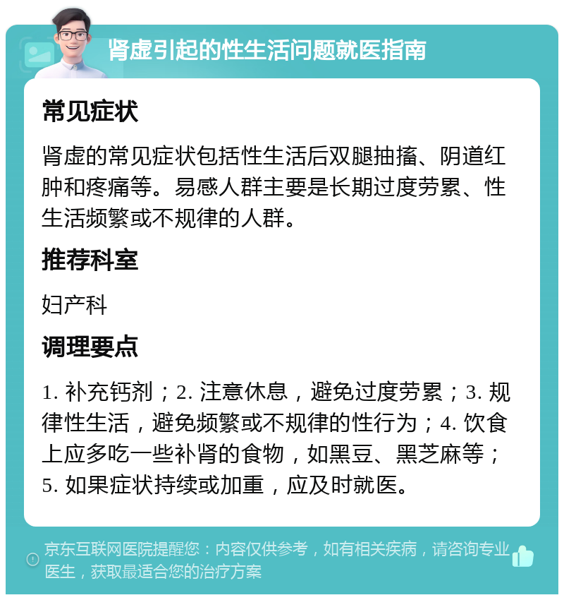 肾虚引起的性生活问题就医指南 常见症状 肾虚的常见症状包括性生活后双腿抽搐、阴道红肿和疼痛等。易感人群主要是长期过度劳累、性生活频繁或不规律的人群。 推荐科室 妇产科 调理要点 1. 补充钙剂；2. 注意休息，避免过度劳累；3. 规律性生活，避免频繁或不规律的性行为；4. 饮食上应多吃一些补肾的食物，如黑豆、黑芝麻等；5. 如果症状持续或加重，应及时就医。