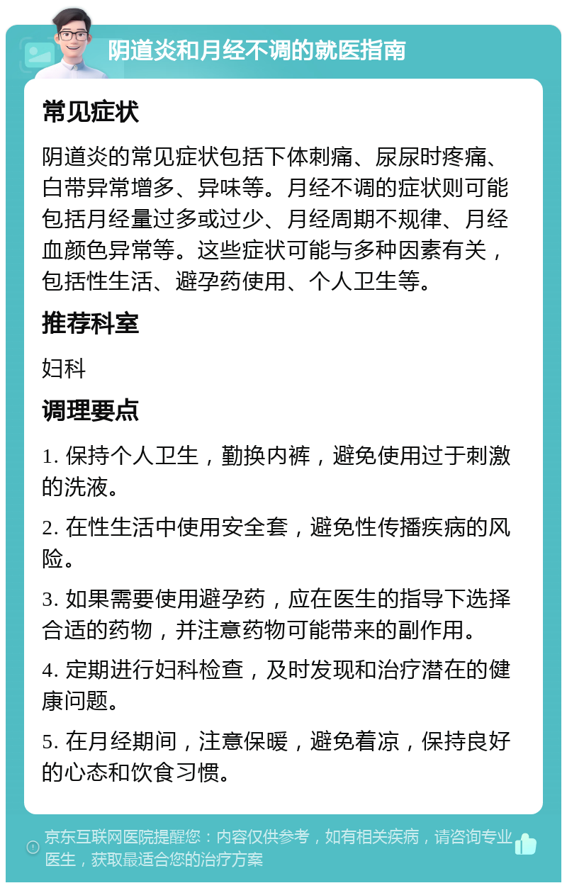 阴道炎和月经不调的就医指南 常见症状 阴道炎的常见症状包括下体刺痛、尿尿时疼痛、白带异常增多、异味等。月经不调的症状则可能包括月经量过多或过少、月经周期不规律、月经血颜色异常等。这些症状可能与多种因素有关，包括性生活、避孕药使用、个人卫生等。 推荐科室 妇科 调理要点 1. 保持个人卫生，勤换内裤，避免使用过于刺激的洗液。 2. 在性生活中使用安全套，避免性传播疾病的风险。 3. 如果需要使用避孕药，应在医生的指导下选择合适的药物，并注意药物可能带来的副作用。 4. 定期进行妇科检查，及时发现和治疗潜在的健康问题。 5. 在月经期间，注意保暖，避免着凉，保持良好的心态和饮食习惯。