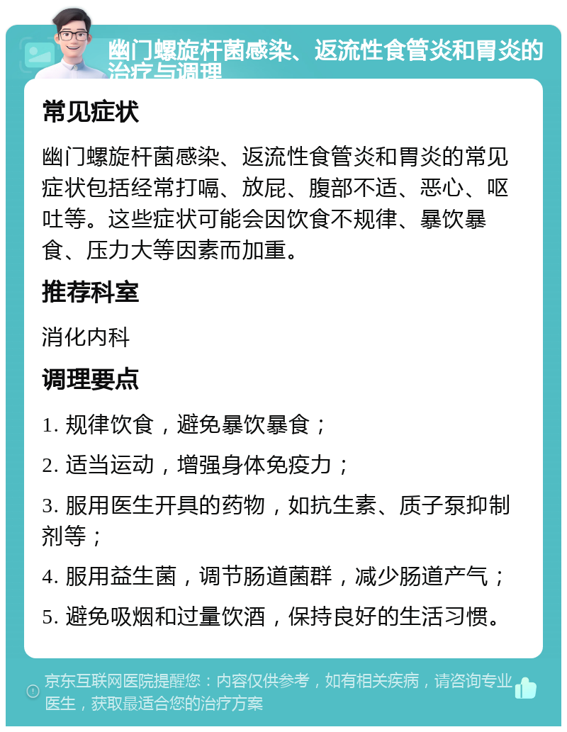 幽门螺旋杆菌感染、返流性食管炎和胃炎的治疗与调理 常见症状 幽门螺旋杆菌感染、返流性食管炎和胃炎的常见症状包括经常打嗝、放屁、腹部不适、恶心、呕吐等。这些症状可能会因饮食不规律、暴饮暴食、压力大等因素而加重。 推荐科室 消化内科 调理要点 1. 规律饮食，避免暴饮暴食； 2. 适当运动，增强身体免疫力； 3. 服用医生开具的药物，如抗生素、质子泵抑制剂等； 4. 服用益生菌，调节肠道菌群，减少肠道产气； 5. 避免吸烟和过量饮酒，保持良好的生活习惯。