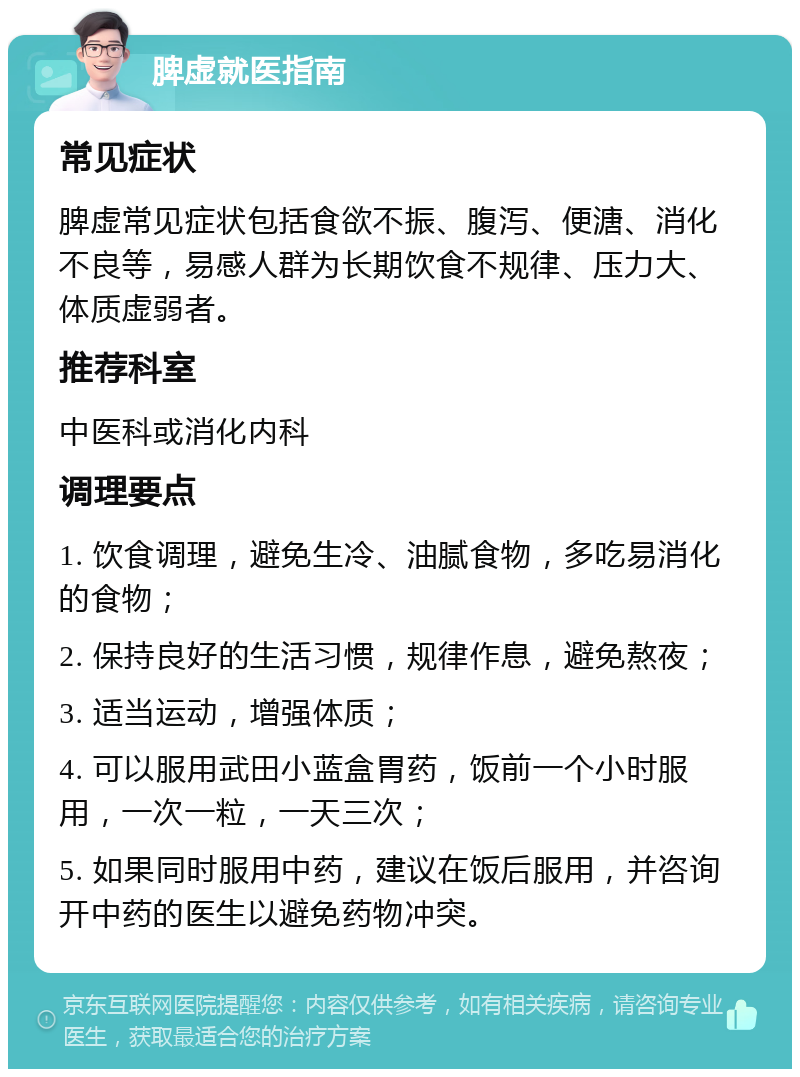 脾虚就医指南 常见症状 脾虚常见症状包括食欲不振、腹泻、便溏、消化不良等，易感人群为长期饮食不规律、压力大、体质虚弱者。 推荐科室 中医科或消化内科 调理要点 1. 饮食调理，避免生冷、油腻食物，多吃易消化的食物； 2. 保持良好的生活习惯，规律作息，避免熬夜； 3. 适当运动，增强体质； 4. 可以服用武田小蓝盒胃药，饭前一个小时服用，一次一粒，一天三次； 5. 如果同时服用中药，建议在饭后服用，并咨询开中药的医生以避免药物冲突。