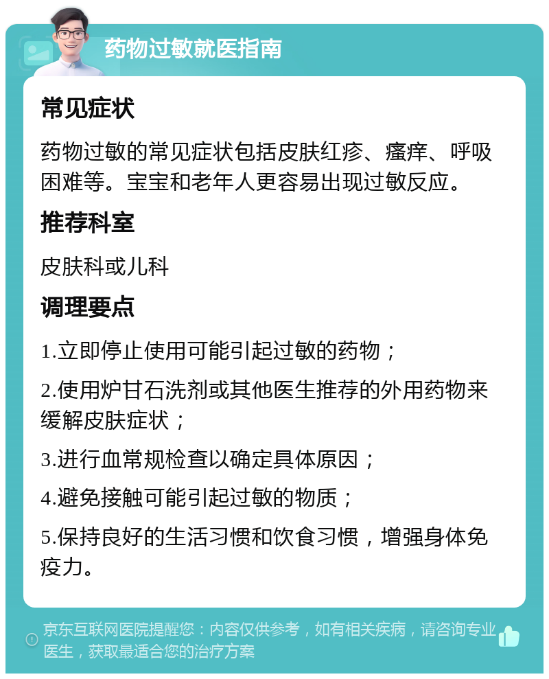 药物过敏就医指南 常见症状 药物过敏的常见症状包括皮肤红疹、瘙痒、呼吸困难等。宝宝和老年人更容易出现过敏反应。 推荐科室 皮肤科或儿科 调理要点 1.立即停止使用可能引起过敏的药物； 2.使用炉甘石洗剂或其他医生推荐的外用药物来缓解皮肤症状； 3.进行血常规检查以确定具体原因； 4.避免接触可能引起过敏的物质； 5.保持良好的生活习惯和饮食习惯，增强身体免疫力。