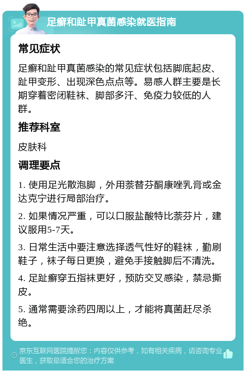 足癣和趾甲真菌感染就医指南 常见症状 足癣和趾甲真菌感染的常见症状包括脚底起皮、趾甲变形、出现深色点点等。易感人群主要是长期穿着密闭鞋袜、脚部多汗、免疫力较低的人群。 推荐科室 皮肤科 调理要点 1. 使用足光散泡脚，外用萘替芬酮康唑乳膏或金达克宁进行局部治疗。 2. 如果情况严重，可以口服盐酸特比萘芬片，建议服用5-7天。 3. 日常生活中要注意选择透气性好的鞋袜，勤刷鞋子，袜子每日更换，避免手接触脚后不清洗。 4. 足趾癣穿五指袜更好，预防交叉感染，禁忌撕皮。 5. 通常需要涂药四周以上，才能将真菌赶尽杀绝。