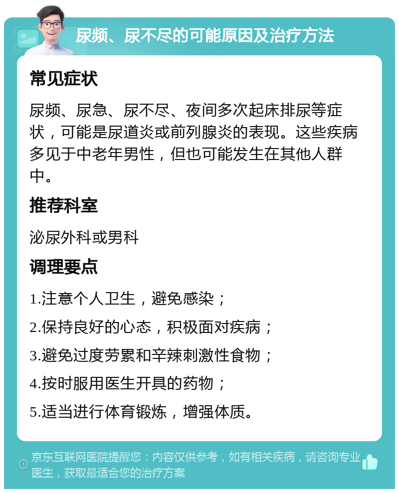 尿频、尿不尽的可能原因及治疗方法 常见症状 尿频、尿急、尿不尽、夜间多次起床排尿等症状，可能是尿道炎或前列腺炎的表现。这些疾病多见于中老年男性，但也可能发生在其他人群中。 推荐科室 泌尿外科或男科 调理要点 1.注意个人卫生，避免感染； 2.保持良好的心态，积极面对疾病； 3.避免过度劳累和辛辣刺激性食物； 4.按时服用医生开具的药物； 5.适当进行体育锻炼，增强体质。