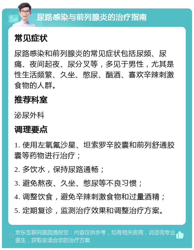 尿路感染与前列腺炎的治疗指南 常见症状 尿路感染和前列腺炎的常见症状包括尿频、尿痛、夜间起夜、尿分叉等，多见于男性，尤其是性生活频繁、久坐、憋尿、酗酒、喜欢辛辣刺激食物的人群。 推荐科室 泌尿外科 调理要点 1. 使用左氧氟沙星、坦索罗辛胶囊和前列舒通胶囊等药物进行治疗； 2. 多饮水，保持尿路通畅； 3. 避免熬夜、久坐、憋尿等不良习惯； 4. 调整饮食，避免辛辣刺激食物和过量酒精； 5. 定期复诊，监测治疗效果和调整治疗方案。