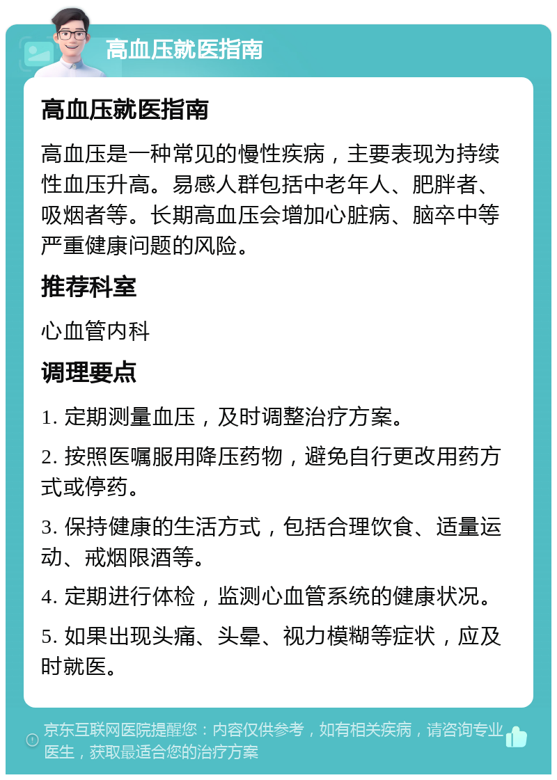 高血压就医指南 高血压就医指南 高血压是一种常见的慢性疾病，主要表现为持续性血压升高。易感人群包括中老年人、肥胖者、吸烟者等。长期高血压会增加心脏病、脑卒中等严重健康问题的风险。 推荐科室 心血管内科 调理要点 1. 定期测量血压，及时调整治疗方案。 2. 按照医嘱服用降压药物，避免自行更改用药方式或停药。 3. 保持健康的生活方式，包括合理饮食、适量运动、戒烟限酒等。 4. 定期进行体检，监测心血管系统的健康状况。 5. 如果出现头痛、头晕、视力模糊等症状，应及时就医。