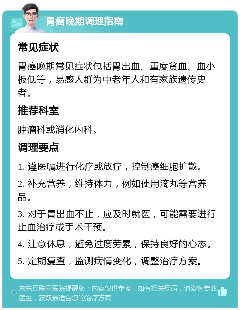 胃癌晚期调理指南 常见症状 胃癌晚期常见症状包括胃出血、重度贫血、血小板低等，易感人群为中老年人和有家族遗传史者。 推荐科室 肿瘤科或消化内科。 调理要点 1. 遵医嘱进行化疗或放疗，控制癌细胞扩散。 2. 补充营养，维持体力，例如使用滴丸等营养品。 3. 对于胃出血不止，应及时就医，可能需要进行止血治疗或手术干预。 4. 注意休息，避免过度劳累，保持良好的心态。 5. 定期复查，监测病情变化，调整治疗方案。