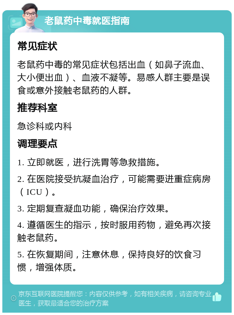 老鼠药中毒就医指南 常见症状 老鼠药中毒的常见症状包括出血（如鼻子流血、大小便出血）、血液不凝等。易感人群主要是误食或意外接触老鼠药的人群。 推荐科室 急诊科或内科 调理要点 1. 立即就医，进行洗胃等急救措施。 2. 在医院接受抗凝血治疗，可能需要进重症病房（ICU）。 3. 定期复查凝血功能，确保治疗效果。 4. 遵循医生的指示，按时服用药物，避免再次接触老鼠药。 5. 在恢复期间，注意休息，保持良好的饮食习惯，增强体质。