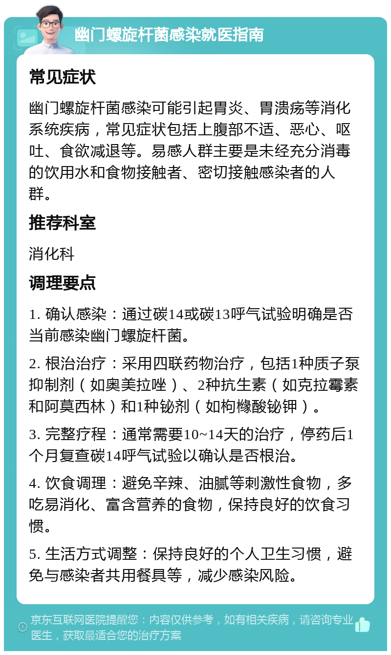 幽门螺旋杆菌感染就医指南 常见症状 幽门螺旋杆菌感染可能引起胃炎、胃溃疡等消化系统疾病，常见症状包括上腹部不适、恶心、呕吐、食欲减退等。易感人群主要是未经充分消毒的饮用水和食物接触者、密切接触感染者的人群。 推荐科室 消化科 调理要点 1. 确认感染：通过碳14或碳13呼气试验明确是否当前感染幽门螺旋杆菌。 2. 根治治疗：采用四联药物治疗，包括1种质子泵抑制剂（如奥美拉唑）、2种抗生素（如克拉霉素和阿莫西林）和1种铋剂（如枸橼酸铋钾）。 3. 完整疗程：通常需要10~14天的治疗，停药后1个月复查碳14呼气试验以确认是否根治。 4. 饮食调理：避免辛辣、油腻等刺激性食物，多吃易消化、富含营养的食物，保持良好的饮食习惯。 5. 生活方式调整：保持良好的个人卫生习惯，避免与感染者共用餐具等，减少感染风险。