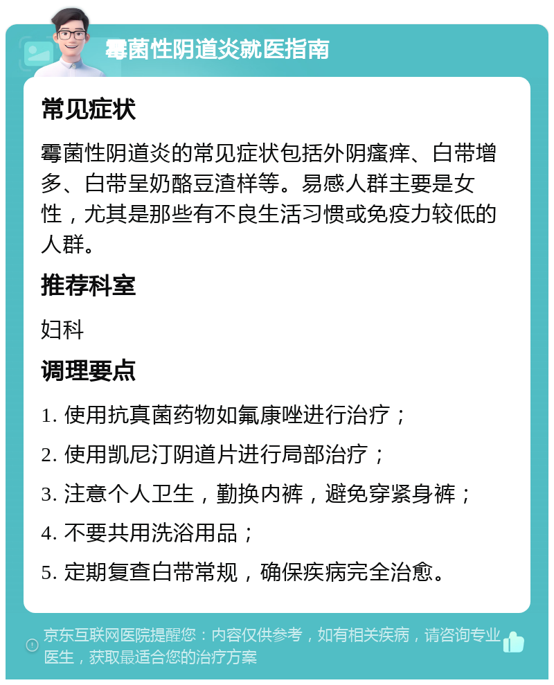 霉菌性阴道炎就医指南 常见症状 霉菌性阴道炎的常见症状包括外阴瘙痒、白带增多、白带呈奶酪豆渣样等。易感人群主要是女性，尤其是那些有不良生活习惯或免疫力较低的人群。 推荐科室 妇科 调理要点 1. 使用抗真菌药物如氟康唑进行治疗； 2. 使用凯尼汀阴道片进行局部治疗； 3. 注意个人卫生，勤换内裤，避免穿紧身裤； 4. 不要共用洗浴用品； 5. 定期复查白带常规，确保疾病完全治愈。