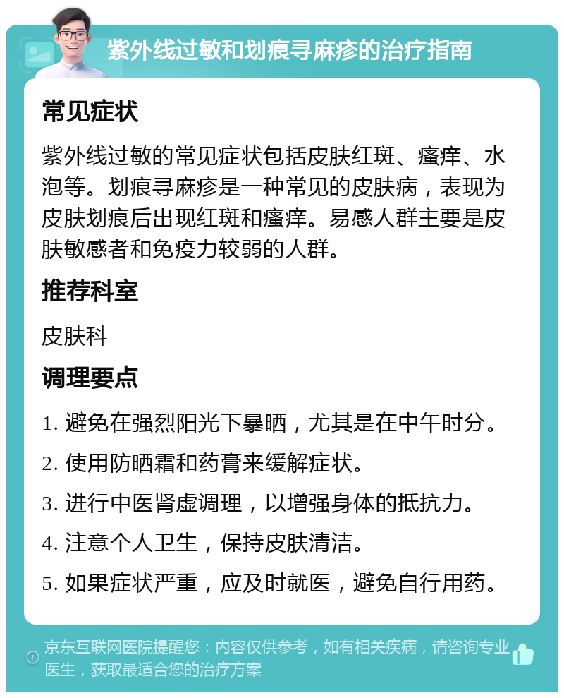 紫外线过敏和划痕寻麻疹的治疗指南 常见症状 紫外线过敏的常见症状包括皮肤红斑、瘙痒、水泡等。划痕寻麻疹是一种常见的皮肤病，表现为皮肤划痕后出现红斑和瘙痒。易感人群主要是皮肤敏感者和免疫力较弱的人群。 推荐科室 皮肤科 调理要点 1. 避免在强烈阳光下暴晒，尤其是在中午时分。 2. 使用防晒霜和药膏来缓解症状。 3. 进行中医肾虚调理，以增强身体的抵抗力。 4. 注意个人卫生，保持皮肤清洁。 5. 如果症状严重，应及时就医，避免自行用药。