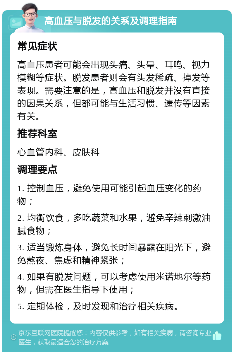 高血压与脱发的关系及调理指南 常见症状 高血压患者可能会出现头痛、头晕、耳鸣、视力模糊等症状。脱发患者则会有头发稀疏、掉发等表现。需要注意的是，高血压和脱发并没有直接的因果关系，但都可能与生活习惯、遗传等因素有关。 推荐科室 心血管内科、皮肤科 调理要点 1. 控制血压，避免使用可能引起血压变化的药物； 2. 均衡饮食，多吃蔬菜和水果，避免辛辣刺激油腻食物； 3. 适当锻炼身体，避免长时间暴露在阳光下，避免熬夜、焦虑和精神紧张； 4. 如果有脱发问题，可以考虑使用米诺地尔等药物，但需在医生指导下使用； 5. 定期体检，及时发现和治疗相关疾病。