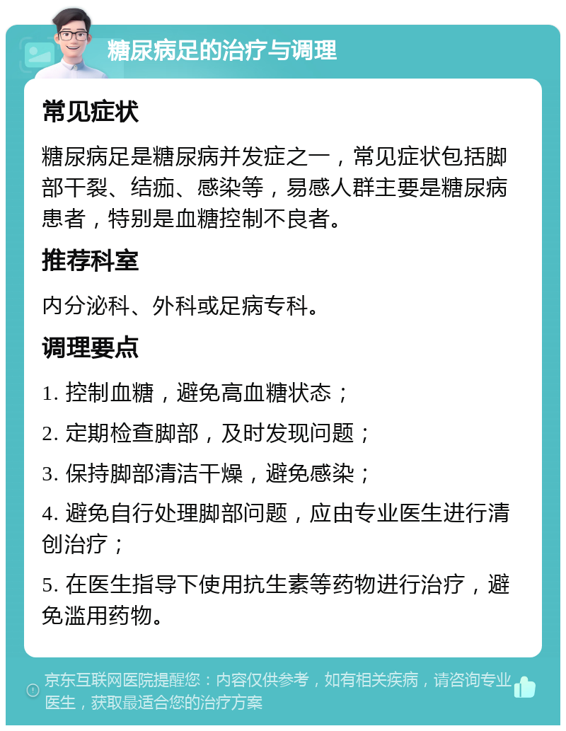 糖尿病足的治疗与调理 常见症状 糖尿病足是糖尿病并发症之一，常见症状包括脚部干裂、结痂、感染等，易感人群主要是糖尿病患者，特别是血糖控制不良者。 推荐科室 内分泌科、外科或足病专科。 调理要点 1. 控制血糖，避免高血糖状态； 2. 定期检查脚部，及时发现问题； 3. 保持脚部清洁干燥，避免感染； 4. 避免自行处理脚部问题，应由专业医生进行清创治疗； 5. 在医生指导下使用抗生素等药物进行治疗，避免滥用药物。