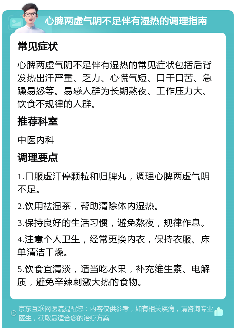 心脾两虚气阴不足伴有湿热的调理指南 常见症状 心脾两虚气阴不足伴有湿热的常见症状包括后背发热出汗严重、乏力、心慌气短、口干口苦、急躁易怒等。易感人群为长期熬夜、工作压力大、饮食不规律的人群。 推荐科室 中医内科 调理要点 1.口服虚汗停颗粒和归脾丸，调理心脾两虚气阴不足。 2.饮用祛湿茶，帮助清除体内湿热。 3.保持良好的生活习惯，避免熬夜，规律作息。 4.注意个人卫生，经常更换内衣，保持衣服、床单清洁干燥。 5.饮食宜清淡，适当吃水果，补充维生素、电解质，避免辛辣刺激大热的食物。