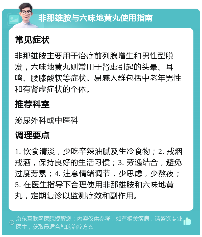 非那雄胺与六味地黄丸使用指南 常见症状 非那雄胺主要用于治疗前列腺增生和男性型脱发，六味地黄丸则常用于肾虚引起的头晕、耳鸣、腰膝酸软等症状。易感人群包括中老年男性和有肾虚症状的个体。 推荐科室 泌尿外科或中医科 调理要点 1. 饮食清淡，少吃辛辣油腻及生冷食物；2. 戒烟戒酒，保持良好的生活习惯；3. 劳逸结合，避免过度劳累；4. 注意情绪调节，少思虑，少熬夜；5. 在医生指导下合理使用非那雄胺和六味地黄丸，定期复诊以监测疗效和副作用。