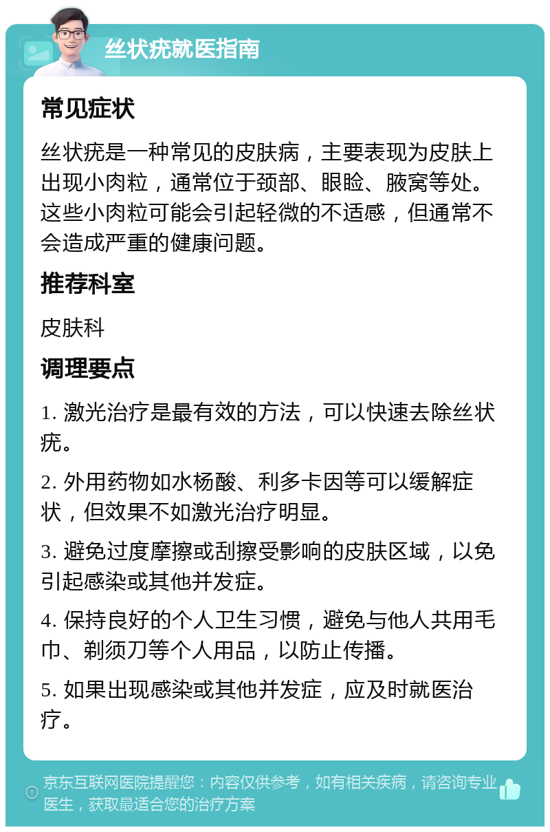 丝状疣就医指南 常见症状 丝状疣是一种常见的皮肤病，主要表现为皮肤上出现小肉粒，通常位于颈部、眼睑、腋窝等处。这些小肉粒可能会引起轻微的不适感，但通常不会造成严重的健康问题。 推荐科室 皮肤科 调理要点 1. 激光治疗是最有效的方法，可以快速去除丝状疣。 2. 外用药物如水杨酸、利多卡因等可以缓解症状，但效果不如激光治疗明显。 3. 避免过度摩擦或刮擦受影响的皮肤区域，以免引起感染或其他并发症。 4. 保持良好的个人卫生习惯，避免与他人共用毛巾、剃须刀等个人用品，以防止传播。 5. 如果出现感染或其他并发症，应及时就医治疗。