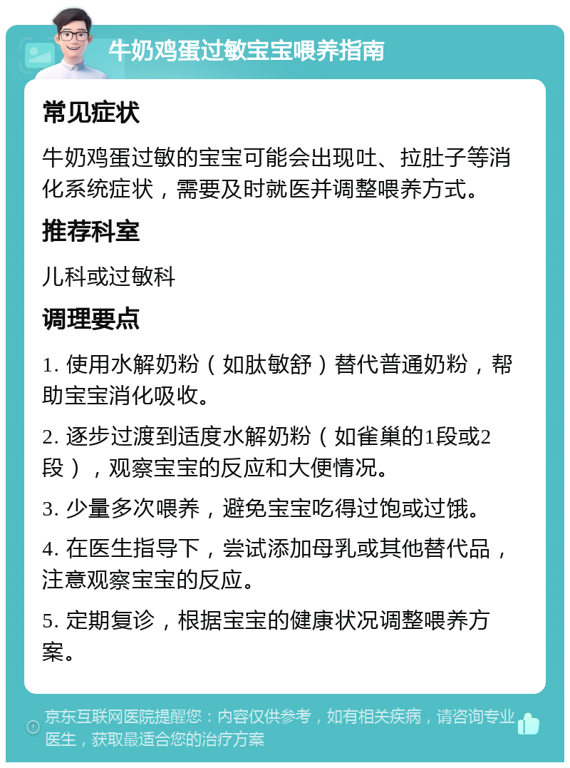 牛奶鸡蛋过敏宝宝喂养指南 常见症状 牛奶鸡蛋过敏的宝宝可能会出现吐、拉肚子等消化系统症状，需要及时就医并调整喂养方式。 推荐科室 儿科或过敏科 调理要点 1. 使用水解奶粉（如肽敏舒）替代普通奶粉，帮助宝宝消化吸收。 2. 逐步过渡到适度水解奶粉（如雀巢的1段或2段），观察宝宝的反应和大便情况。 3. 少量多次喂养，避免宝宝吃得过饱或过饿。 4. 在医生指导下，尝试添加母乳或其他替代品，注意观察宝宝的反应。 5. 定期复诊，根据宝宝的健康状况调整喂养方案。