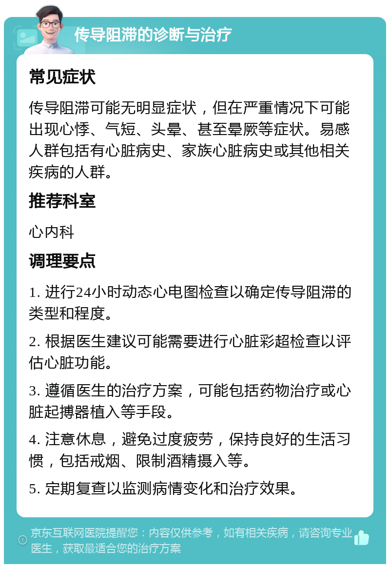 传导阻滞的诊断与治疗 常见症状 传导阻滞可能无明显症状，但在严重情况下可能出现心悸、气短、头晕、甚至晕厥等症状。易感人群包括有心脏病史、家族心脏病史或其他相关疾病的人群。 推荐科室 心内科 调理要点 1. 进行24小时动态心电图检查以确定传导阻滞的类型和程度。 2. 根据医生建议可能需要进行心脏彩超检查以评估心脏功能。 3. 遵循医生的治疗方案，可能包括药物治疗或心脏起搏器植入等手段。 4. 注意休息，避免过度疲劳，保持良好的生活习惯，包括戒烟、限制酒精摄入等。 5. 定期复查以监测病情变化和治疗效果。