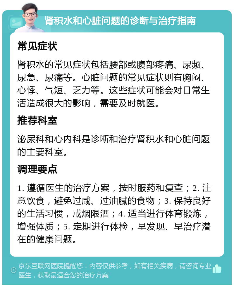 肾积水和心脏问题的诊断与治疗指南 常见症状 肾积水的常见症状包括腰部或腹部疼痛、尿频、尿急、尿痛等。心脏问题的常见症状则有胸闷、心悸、气短、乏力等。这些症状可能会对日常生活造成很大的影响，需要及时就医。 推荐科室 泌尿科和心内科是诊断和治疗肾积水和心脏问题的主要科室。 调理要点 1. 遵循医生的治疗方案，按时服药和复查；2. 注意饮食，避免过咸、过油腻的食物；3. 保持良好的生活习惯，戒烟限酒；4. 适当进行体育锻炼，增强体质；5. 定期进行体检，早发现、早治疗潜在的健康问题。