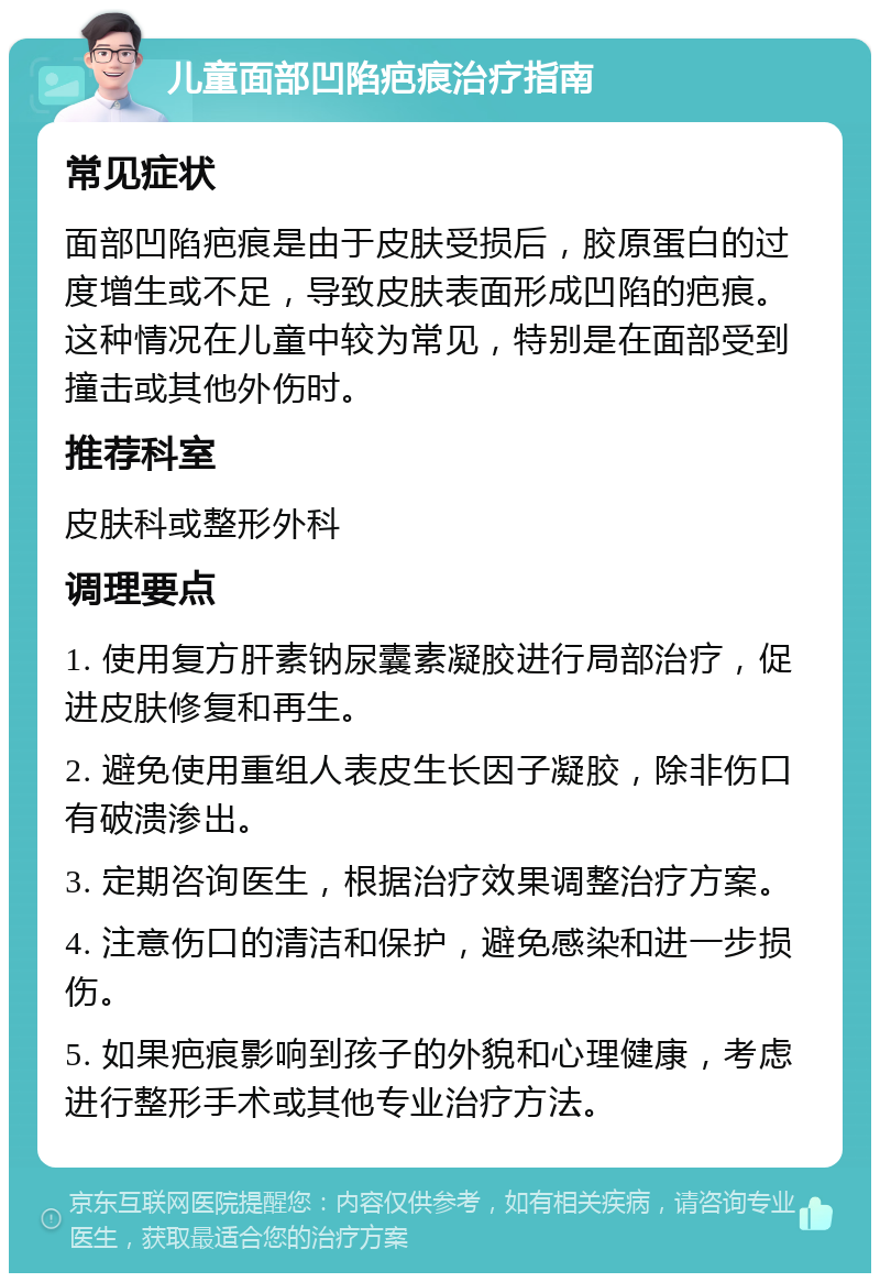 儿童面部凹陷疤痕治疗指南 常见症状 面部凹陷疤痕是由于皮肤受损后，胶原蛋白的过度增生或不足，导致皮肤表面形成凹陷的疤痕。这种情况在儿童中较为常见，特别是在面部受到撞击或其他外伤时。 推荐科室 皮肤科或整形外科 调理要点 1. 使用复方肝素钠尿囊素凝胶进行局部治疗，促进皮肤修复和再生。 2. 避免使用重组人表皮生长因子凝胶，除非伤口有破溃渗出。 3. 定期咨询医生，根据治疗效果调整治疗方案。 4. 注意伤口的清洁和保护，避免感染和进一步损伤。 5. 如果疤痕影响到孩子的外貌和心理健康，考虑进行整形手术或其他专业治疗方法。