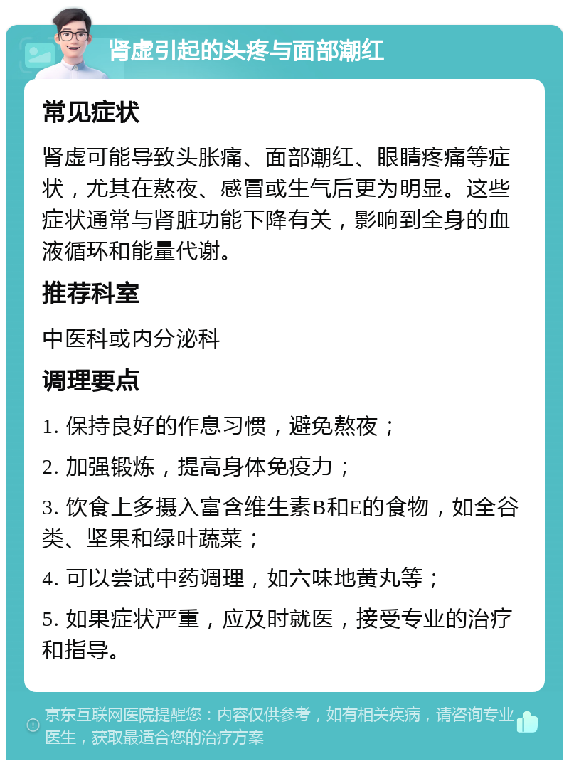 肾虚引起的头疼与面部潮红 常见症状 肾虚可能导致头胀痛、面部潮红、眼睛疼痛等症状，尤其在熬夜、感冒或生气后更为明显。这些症状通常与肾脏功能下降有关，影响到全身的血液循环和能量代谢。 推荐科室 中医科或内分泌科 调理要点 1. 保持良好的作息习惯，避免熬夜； 2. 加强锻炼，提高身体免疫力； 3. 饮食上多摄入富含维生素B和E的食物，如全谷类、坚果和绿叶蔬菜； 4. 可以尝试中药调理，如六味地黄丸等； 5. 如果症状严重，应及时就医，接受专业的治疗和指导。