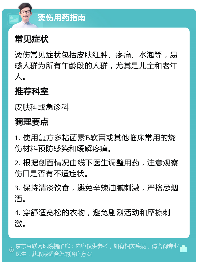 烫伤用药指南 常见症状 烫伤常见症状包括皮肤红肿、疼痛、水泡等，易感人群为所有年龄段的人群，尤其是儿童和老年人。 推荐科室 皮肤科或急诊科 调理要点 1. 使用复方多粘菌素B软膏或其他临床常用的烧伤材料预防感染和缓解疼痛。 2. 根据创面情况由线下医生调整用药，注意观察伤口是否有不适症状。 3. 保持清淡饮食，避免辛辣油腻刺激，严格忌烟酒。 4. 穿舒适宽松的衣物，避免剧烈活动和摩擦刺激。