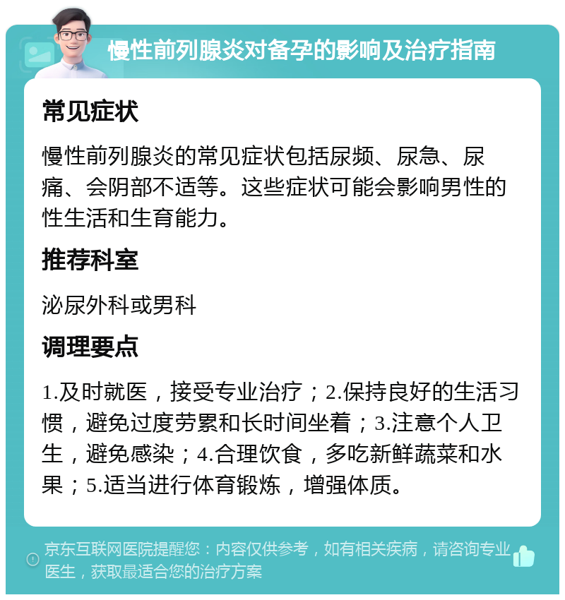 慢性前列腺炎对备孕的影响及治疗指南 常见症状 慢性前列腺炎的常见症状包括尿频、尿急、尿痛、会阴部不适等。这些症状可能会影响男性的性生活和生育能力。 推荐科室 泌尿外科或男科 调理要点 1.及时就医，接受专业治疗；2.保持良好的生活习惯，避免过度劳累和长时间坐着；3.注意个人卫生，避免感染；4.合理饮食，多吃新鲜蔬菜和水果；5.适当进行体育锻炼，增强体质。