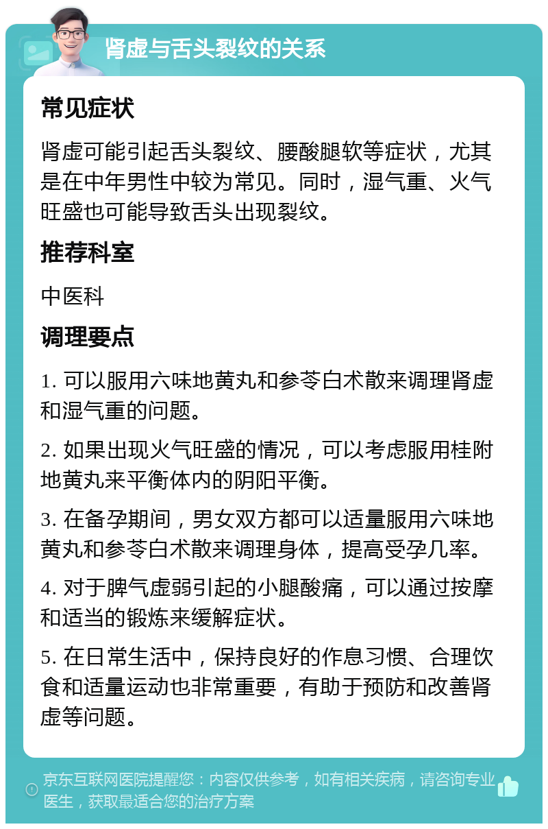 肾虚与舌头裂纹的关系 常见症状 肾虚可能引起舌头裂纹、腰酸腿软等症状，尤其是在中年男性中较为常见。同时，湿气重、火气旺盛也可能导致舌头出现裂纹。 推荐科室 中医科 调理要点 1. 可以服用六味地黄丸和参苓白术散来调理肾虚和湿气重的问题。 2. 如果出现火气旺盛的情况，可以考虑服用桂附地黄丸来平衡体内的阴阳平衡。 3. 在备孕期间，男女双方都可以适量服用六味地黄丸和参苓白术散来调理身体，提高受孕几率。 4. 对于脾气虚弱引起的小腿酸痛，可以通过按摩和适当的锻炼来缓解症状。 5. 在日常生活中，保持良好的作息习惯、合理饮食和适量运动也非常重要，有助于预防和改善肾虚等问题。