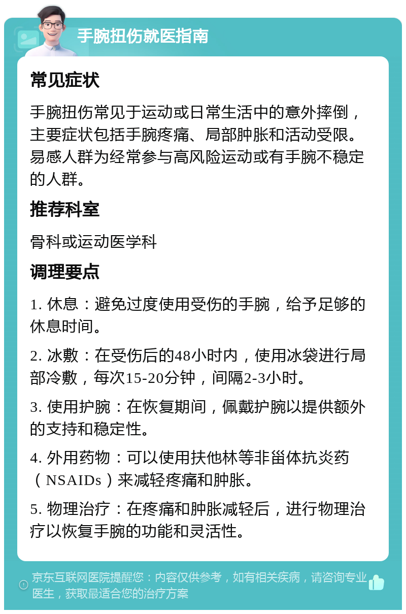 手腕扭伤就医指南 常见症状 手腕扭伤常见于运动或日常生活中的意外摔倒，主要症状包括手腕疼痛、局部肿胀和活动受限。易感人群为经常参与高风险运动或有手腕不稳定的人群。 推荐科室 骨科或运动医学科 调理要点 1. 休息：避免过度使用受伤的手腕，给予足够的休息时间。 2. 冰敷：在受伤后的48小时内，使用冰袋进行局部冷敷，每次15-20分钟，间隔2-3小时。 3. 使用护腕：在恢复期间，佩戴护腕以提供额外的支持和稳定性。 4. 外用药物：可以使用扶他林等非甾体抗炎药（NSAIDs）来减轻疼痛和肿胀。 5. 物理治疗：在疼痛和肿胀减轻后，进行物理治疗以恢复手腕的功能和灵活性。