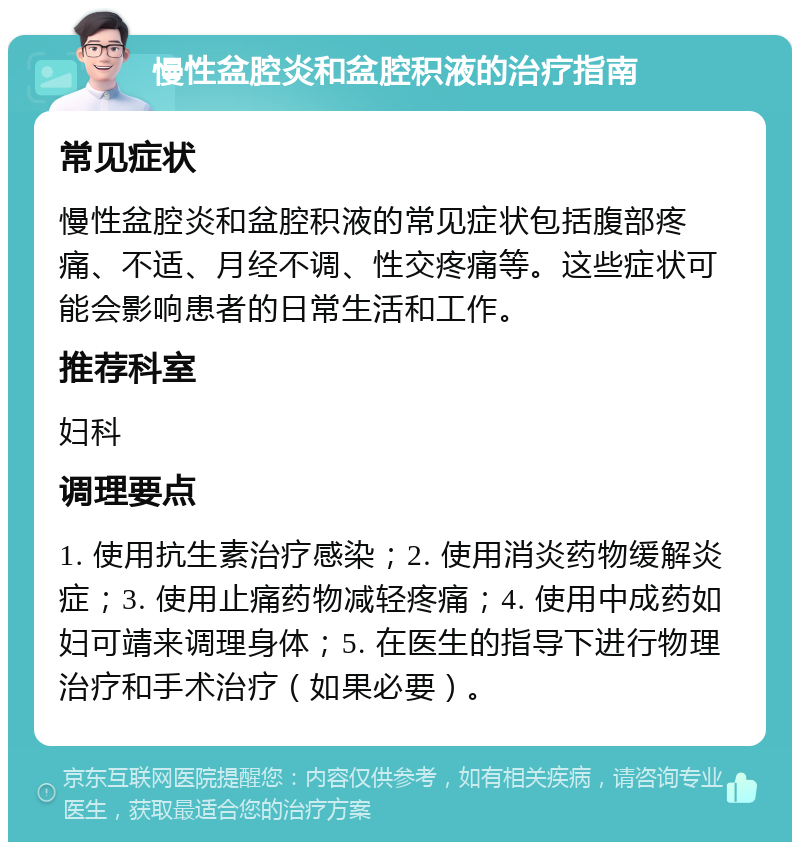 慢性盆腔炎和盆腔积液的治疗指南 常见症状 慢性盆腔炎和盆腔积液的常见症状包括腹部疼痛、不适、月经不调、性交疼痛等。这些症状可能会影响患者的日常生活和工作。 推荐科室 妇科 调理要点 1. 使用抗生素治疗感染；2. 使用消炎药物缓解炎症；3. 使用止痛药物减轻疼痛；4. 使用中成药如妇可靖来调理身体；5. 在医生的指导下进行物理治疗和手术治疗（如果必要）。