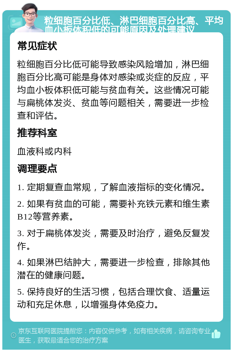 粒细胞百分比低、淋巴细胞百分比高、平均血小板体积低的可能原因及处理建议 常见症状 粒细胞百分比低可能导致感染风险增加，淋巴细胞百分比高可能是身体对感染或炎症的反应，平均血小板体积低可能与贫血有关。这些情况可能与扁桃体发炎、贫血等问题相关，需要进一步检查和评估。 推荐科室 血液科或内科 调理要点 1. 定期复查血常规，了解血液指标的变化情况。 2. 如果有贫血的可能，需要补充铁元素和维生素B12等营养素。 3. 对于扁桃体发炎，需要及时治疗，避免反复发作。 4. 如果淋巴结肿大，需要进一步检查，排除其他潜在的健康问题。 5. 保持良好的生活习惯，包括合理饮食、适量运动和充足休息，以增强身体免疫力。