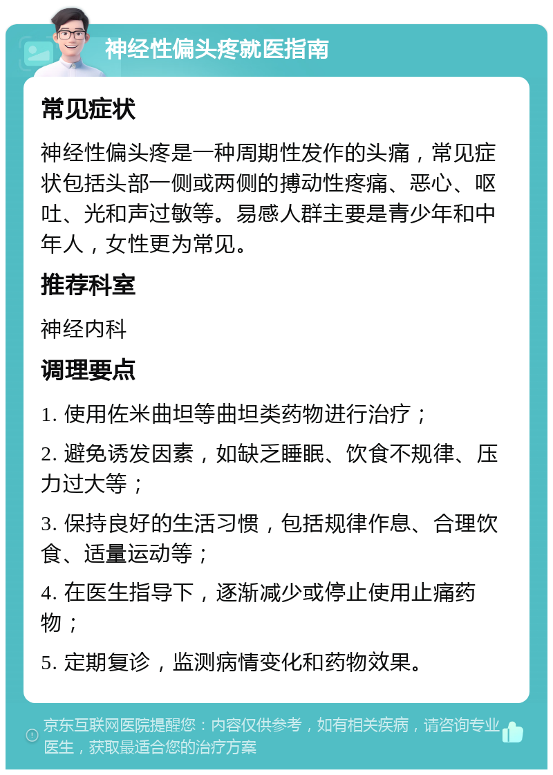 神经性偏头疼就医指南 常见症状 神经性偏头疼是一种周期性发作的头痛，常见症状包括头部一侧或两侧的搏动性疼痛、恶心、呕吐、光和声过敏等。易感人群主要是青少年和中年人，女性更为常见。 推荐科室 神经内科 调理要点 1. 使用佐米曲坦等曲坦类药物进行治疗； 2. 避免诱发因素，如缺乏睡眠、饮食不规律、压力过大等； 3. 保持良好的生活习惯，包括规律作息、合理饮食、适量运动等； 4. 在医生指导下，逐渐减少或停止使用止痛药物； 5. 定期复诊，监测病情变化和药物效果。