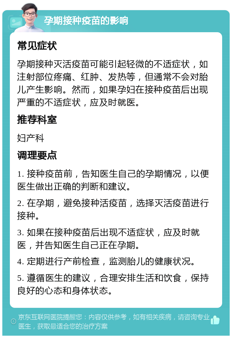 孕期接种疫苗的影响 常见症状 孕期接种灭活疫苗可能引起轻微的不适症状，如注射部位疼痛、红肿、发热等，但通常不会对胎儿产生影响。然而，如果孕妇在接种疫苗后出现严重的不适症状，应及时就医。 推荐科室 妇产科 调理要点 1. 接种疫苗前，告知医生自己的孕期情况，以便医生做出正确的判断和建议。 2. 在孕期，避免接种活疫苗，选择灭活疫苗进行接种。 3. 如果在接种疫苗后出现不适症状，应及时就医，并告知医生自己正在孕期。 4. 定期进行产前检查，监测胎儿的健康状况。 5. 遵循医生的建议，合理安排生活和饮食，保持良好的心态和身体状态。