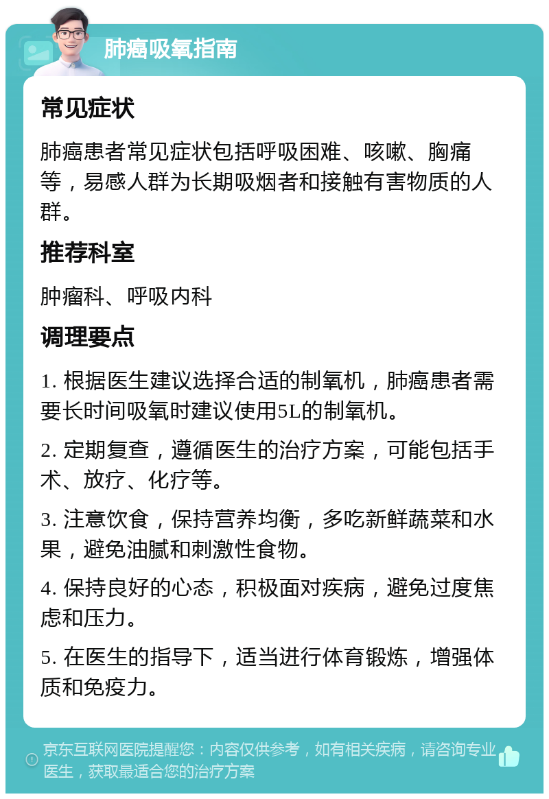 肺癌吸氧指南 常见症状 肺癌患者常见症状包括呼吸困难、咳嗽、胸痛等，易感人群为长期吸烟者和接触有害物质的人群。 推荐科室 肿瘤科、呼吸内科 调理要点 1. 根据医生建议选择合适的制氧机，肺癌患者需要长时间吸氧时建议使用5L的制氧机。 2. 定期复查，遵循医生的治疗方案，可能包括手术、放疗、化疗等。 3. 注意饮食，保持营养均衡，多吃新鲜蔬菜和水果，避免油腻和刺激性食物。 4. 保持良好的心态，积极面对疾病，避免过度焦虑和压力。 5. 在医生的指导下，适当进行体育锻炼，增强体质和免疫力。