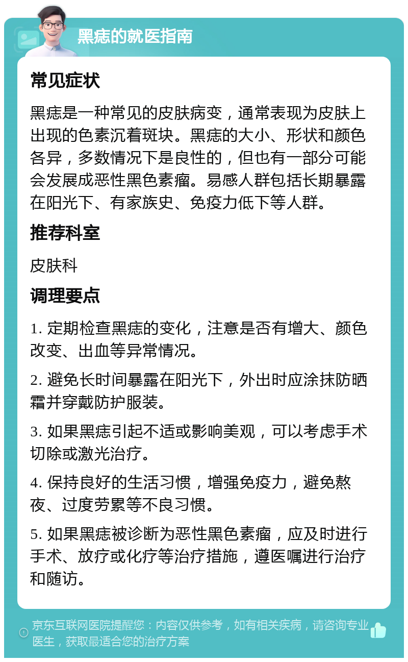 黑痣的就医指南 常见症状 黑痣是一种常见的皮肤病变，通常表现为皮肤上出现的色素沉着斑块。黑痣的大小、形状和颜色各异，多数情况下是良性的，但也有一部分可能会发展成恶性黑色素瘤。易感人群包括长期暴露在阳光下、有家族史、免疫力低下等人群。 推荐科室 皮肤科 调理要点 1. 定期检查黑痣的变化，注意是否有增大、颜色改变、出血等异常情况。 2. 避免长时间暴露在阳光下，外出时应涂抹防晒霜并穿戴防护服装。 3. 如果黑痣引起不适或影响美观，可以考虑手术切除或激光治疗。 4. 保持良好的生活习惯，增强免疫力，避免熬夜、过度劳累等不良习惯。 5. 如果黑痣被诊断为恶性黑色素瘤，应及时进行手术、放疗或化疗等治疗措施，遵医嘱进行治疗和随访。