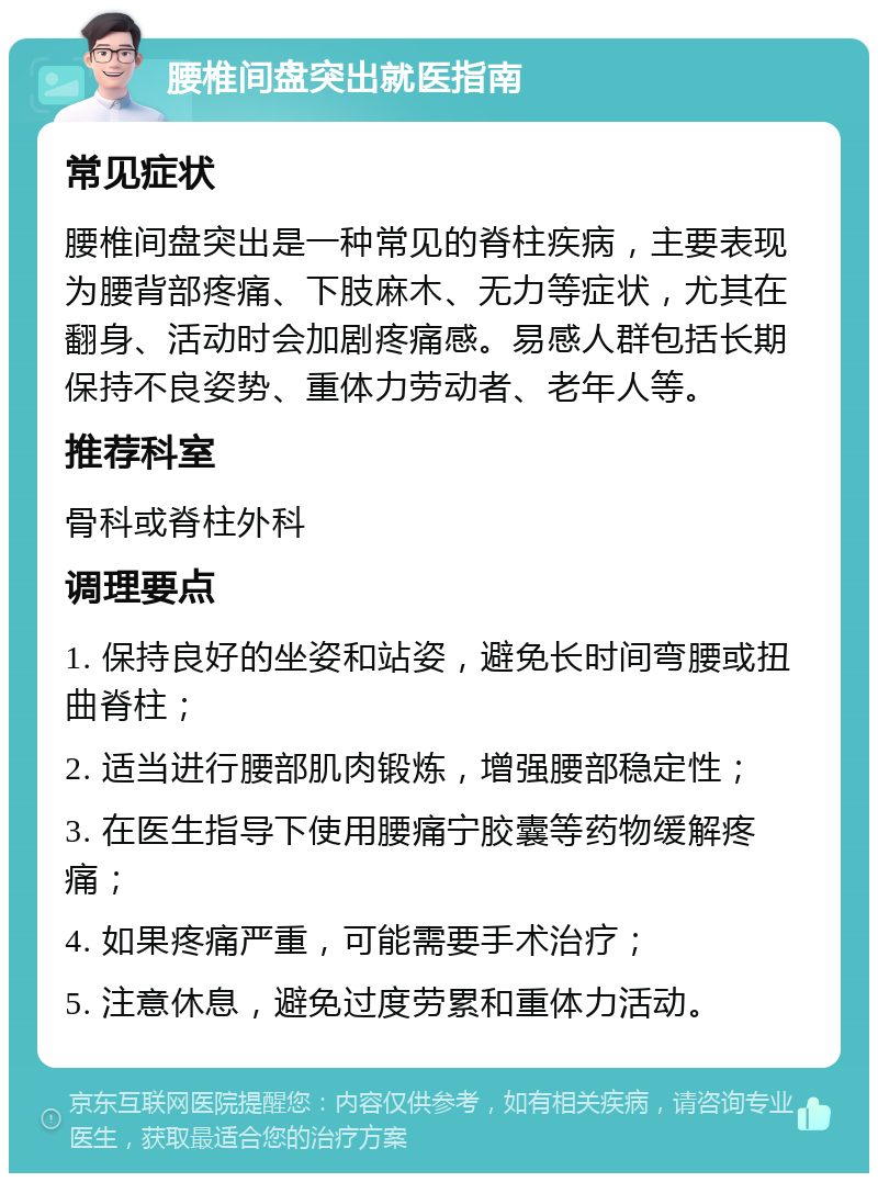 腰椎间盘突出就医指南 常见症状 腰椎间盘突出是一种常见的脊柱疾病，主要表现为腰背部疼痛、下肢麻木、无力等症状，尤其在翻身、活动时会加剧疼痛感。易感人群包括长期保持不良姿势、重体力劳动者、老年人等。 推荐科室 骨科或脊柱外科 调理要点 1. 保持良好的坐姿和站姿，避免长时间弯腰或扭曲脊柱； 2. 适当进行腰部肌肉锻炼，增强腰部稳定性； 3. 在医生指导下使用腰痛宁胶囊等药物缓解疼痛； 4. 如果疼痛严重，可能需要手术治疗； 5. 注意休息，避免过度劳累和重体力活动。