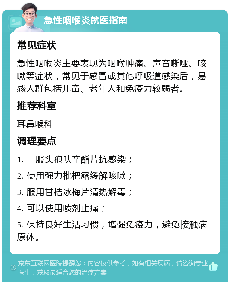 急性咽喉炎就医指南 常见症状 急性咽喉炎主要表现为咽喉肿痛、声音嘶哑、咳嗽等症状，常见于感冒或其他呼吸道感染后，易感人群包括儿童、老年人和免疫力较弱者。 推荐科室 耳鼻喉科 调理要点 1. 口服头孢呋辛酯片抗感染； 2. 使用强力枇杷露缓解咳嗽； 3. 服用甘桔冰梅片清热解毒； 4. 可以使用喷剂止痛； 5. 保持良好生活习惯，增强免疫力，避免接触病原体。