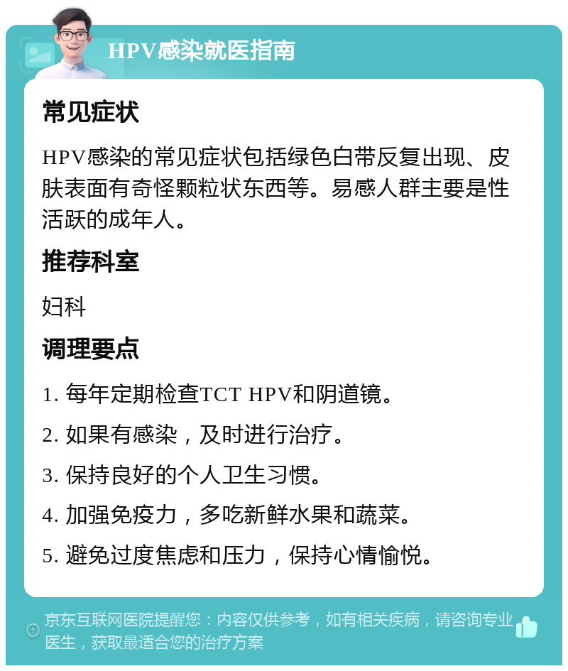 HPV感染就医指南 常见症状 HPV感染的常见症状包括绿色白带反复出现、皮肤表面有奇怪颗粒状东西等。易感人群主要是性活跃的成年人。 推荐科室 妇科 调理要点 1. 每年定期检查TCT HPV和阴道镜。 2. 如果有感染，及时进行治疗。 3. 保持良好的个人卫生习惯。 4. 加强免疫力，多吃新鲜水果和蔬菜。 5. 避免过度焦虑和压力，保持心情愉悦。