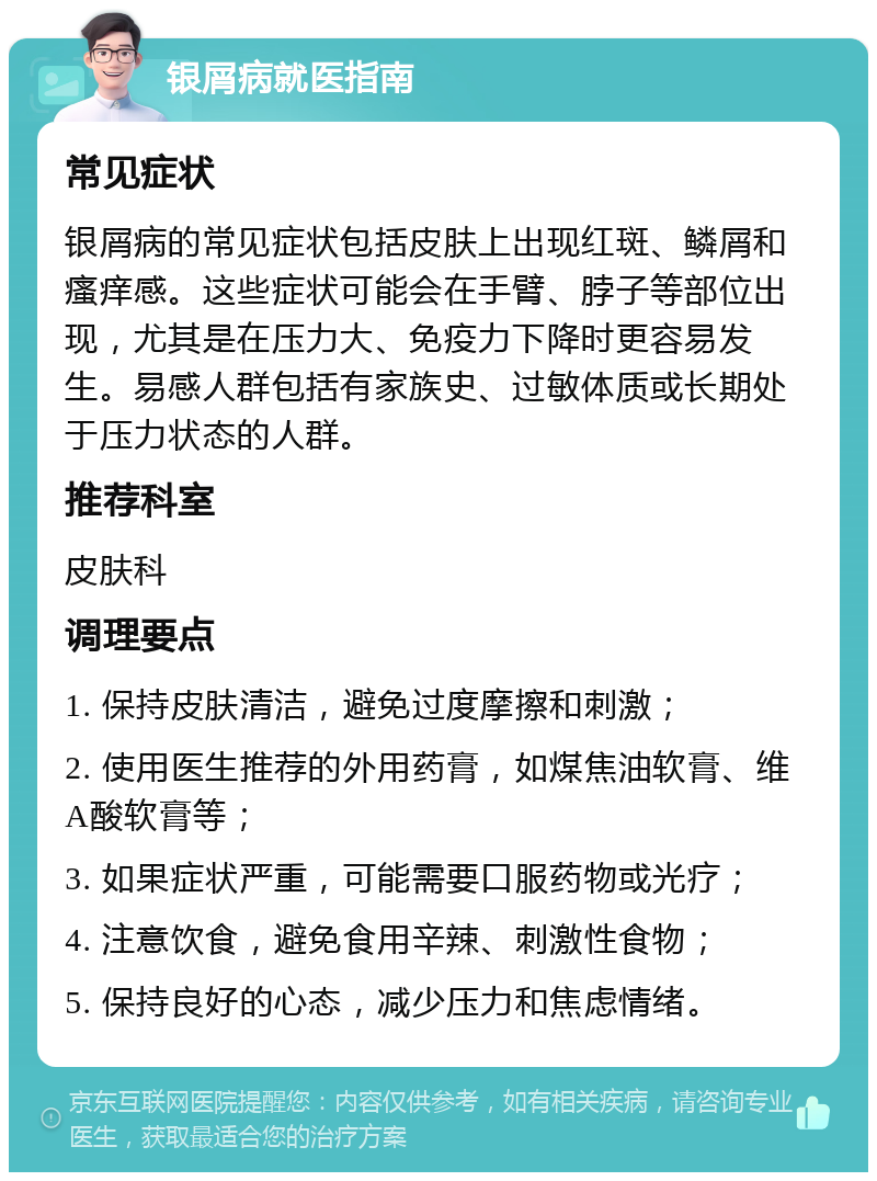 银屑病就医指南 常见症状 银屑病的常见症状包括皮肤上出现红斑、鳞屑和瘙痒感。这些症状可能会在手臂、脖子等部位出现，尤其是在压力大、免疫力下降时更容易发生。易感人群包括有家族史、过敏体质或长期处于压力状态的人群。 推荐科室 皮肤科 调理要点 1. 保持皮肤清洁，避免过度摩擦和刺激； 2. 使用医生推荐的外用药膏，如煤焦油软膏、维A酸软膏等； 3. 如果症状严重，可能需要口服药物或光疗； 4. 注意饮食，避免食用辛辣、刺激性食物； 5. 保持良好的心态，减少压力和焦虑情绪。